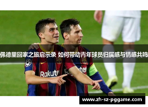 佩德里回家之旅启示录 如何带动青年球员归属感与情感共鸣