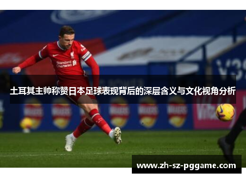 土耳其主帅称赞日本足球表现背后的深层含义与文化视角分析