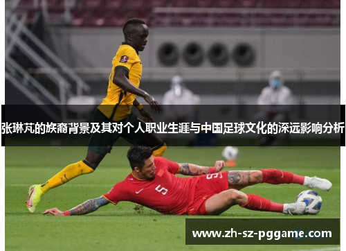 张琳芃的族裔背景及其对个人职业生涯与中国足球文化的深远影响分析