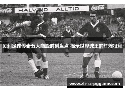 贝利足球传奇五大巅峰时刻盘点 揭示世界球王的辉煌征程