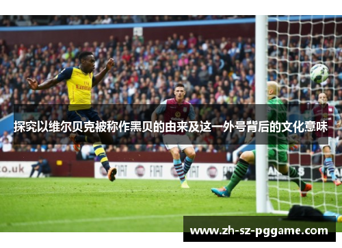 探究以维尔贝克被称作黑贝的由来及这一外号背后的文化意味 探究以维尔贝克被称作黑贝的由来及这一外号背后的文化意味