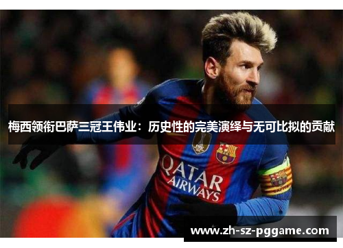 梅西领衔巴萨三冠王伟业：历史性的完美演绎与无可比拟的贡献