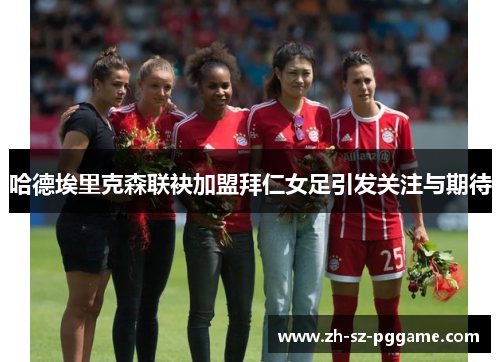 哈德埃里克森联袂加盟拜仁女足引发关注与期待 哈德埃里克森联袂加盟拜仁女足引发关注与期待