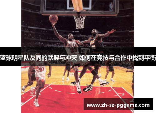 篮球明星队友间的默契与冲突 如何在竞技与合作中找到平衡 篮球明星队友间的默契与冲突 如何在竞技与合作中找到平衡