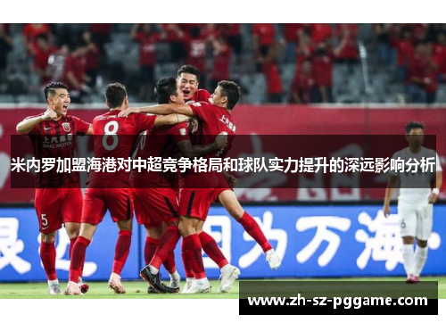 米内罗加盟海港对中超竞争格局和球队实力提升的深远影响分析 米内罗加盟海港对中超竞争格局和球队实力提升的深远影响分析