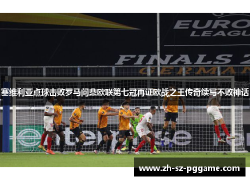 塞维利亚点球击败罗马问鼎欧联第七冠再证欧战之王传奇续写不败神话